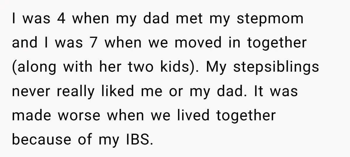 I was 4 when my dad met my stepmom and I was 7 when we moved in together (along with her two kids). My stepsiblings never really liked me or...