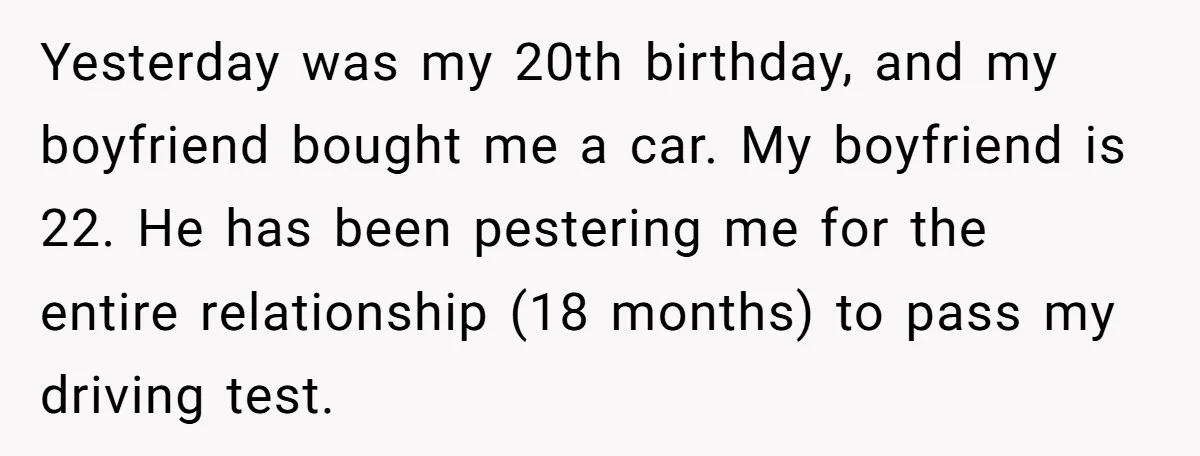 Yesterday was my 20th birthday, and my boyfriend bought me a car. My boyfriend is 22. He has been pestering me for the entire relationship (18 months) to pass my...