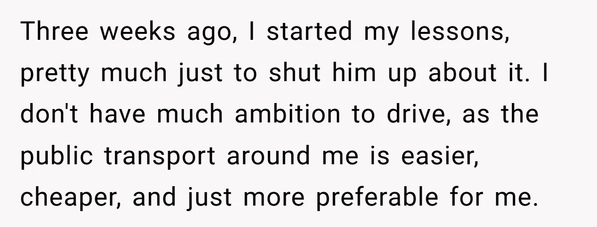 Three weeks ago, I started my lessons, pretty much just to shut him up about it. I don't have much ambition to drive, as the public transport around me is...