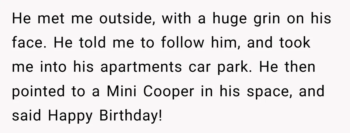 He met me outside, with a huge grin on his face. He told me to follow him, and took me into his apartments car park. He then pointed to a...