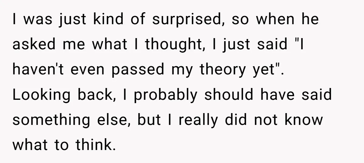 I was just kind of surprised, so when he asked me what I thought, I just said "I haven't even passed my theory yet". Looking back, I probably should have...