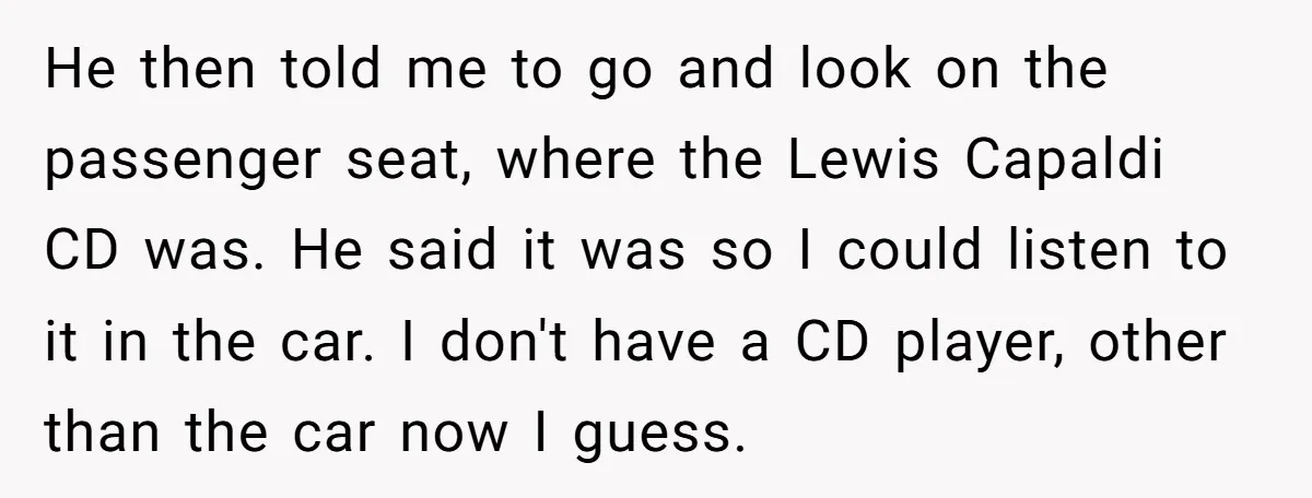 He then told me to go and look on the passenger seat, where the Lewis Capaldi CD was. He said it was so I could listen to it in the...