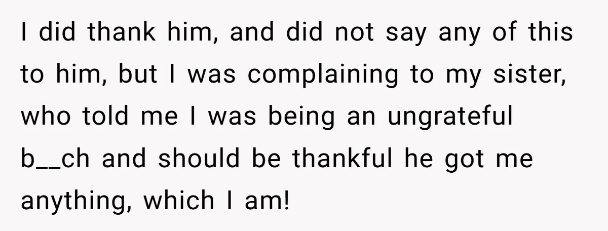 I did thank him, and did not say any of this to him, but I was complaining to my sister, who told me I was being an ungrateful b__ch and...
