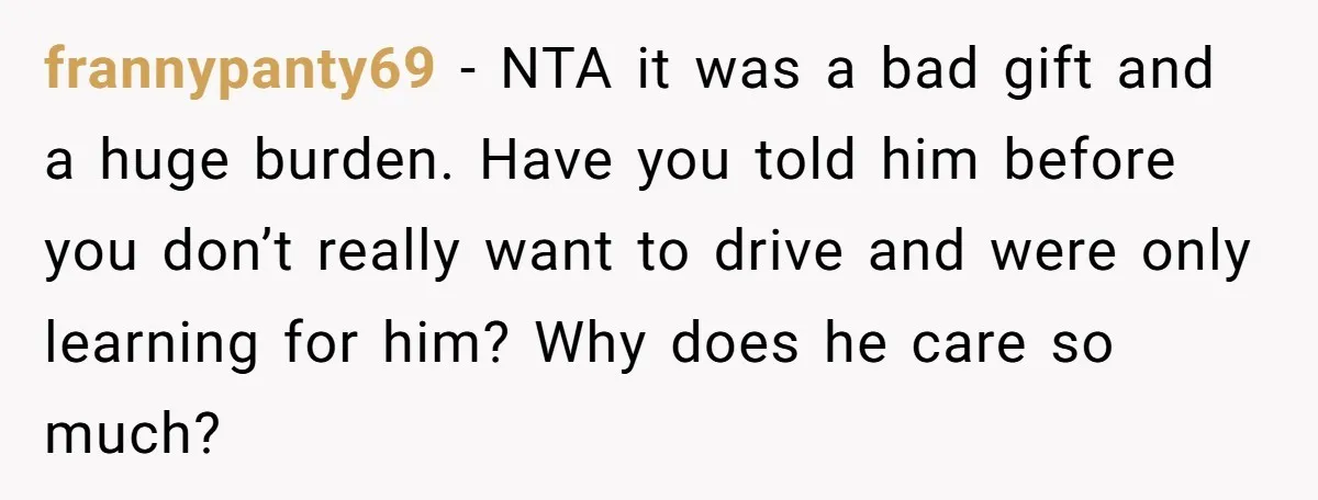frannypanty69 − NTA it was a bad gift and a huge burden. Have you told him before you don’t really want to drive and were only learning for him? Why...