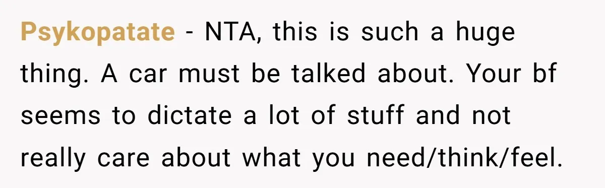 Psykopatate − NTA, this is such a huge thing. A car must be talked about. Your bf seems to dictate a lot of stuff and not really care about what...