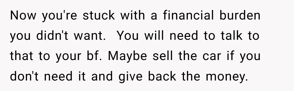 Now you're stuck with a financial burden you didn't want. ​ You will need to talk to that to your bf. Maybe sell the car if you don't need it...