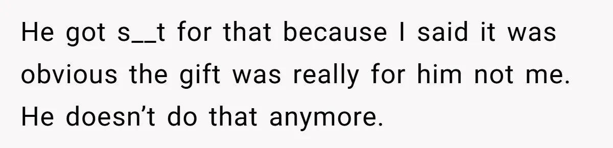 He got s__t for that because I said it was obvious the gift was really for him not me. He doesn’t do that anymore.