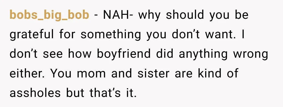 bobs_big_bob − NAH- why should you be grateful for something you don’t want. I don’t see how boyfriend did anything wrong either. You mom and sister are kind of assholes...