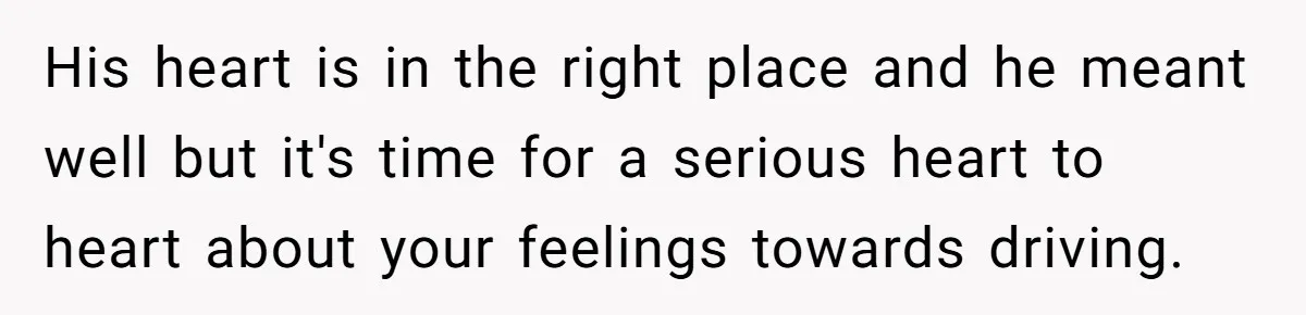 His heart is in the right place and he meant well but it's time for a serious heart to heart about your feelings towards driving.