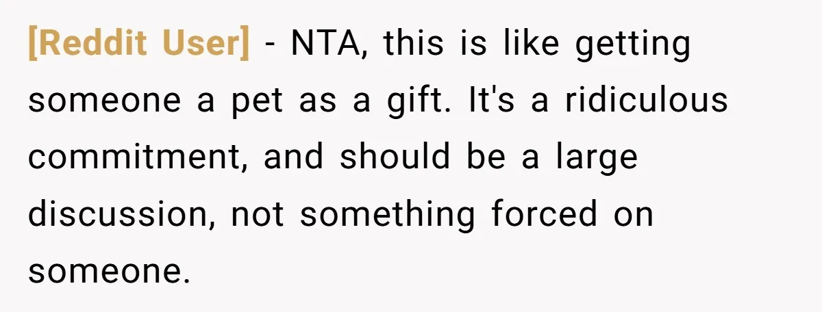 [Reddit User] − NTA, this is like getting someone a pet as a gift. It's a ridiculous commitment, and should be a large discussion, not something forced on someone.
