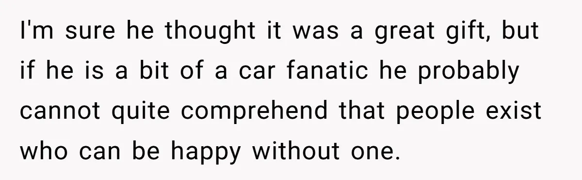 I'm sure he thought it was a great gift, but if he is a bit of a car fanatic he probably cannot quite comprehend that people exist who can be...
