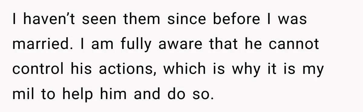 I haven’t seen them since before I was married. I am fully aware that he cannot control his actions, which is why it is my mil to help him and...