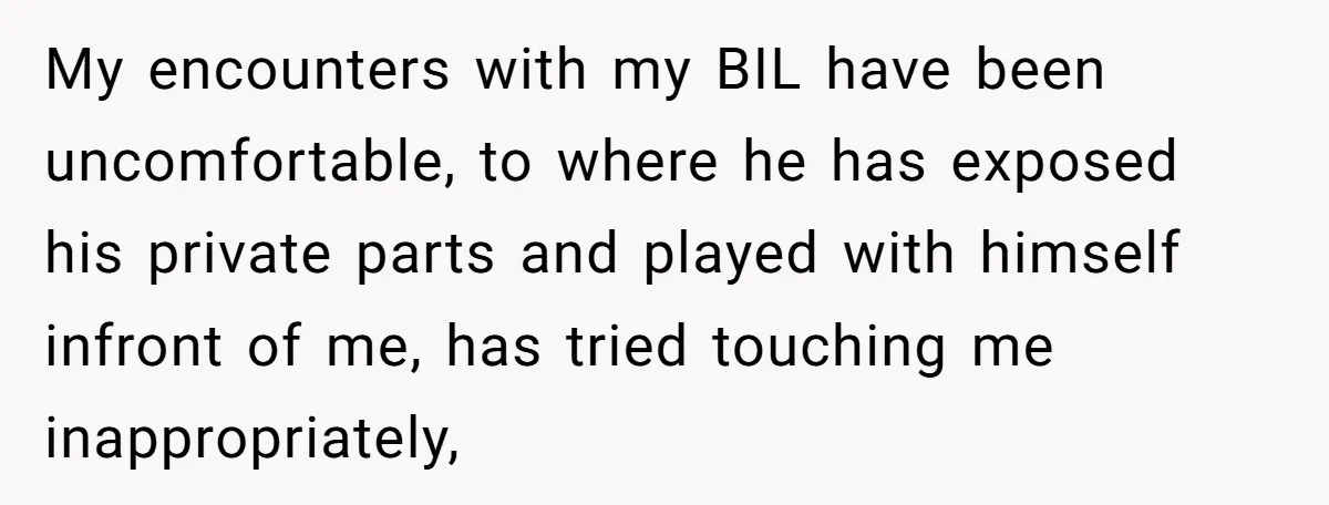 My encounters with my BIL have been uncomfortable, to where he has exposed his private parts and played with himself infront of me, has tried touching me inappropriately,