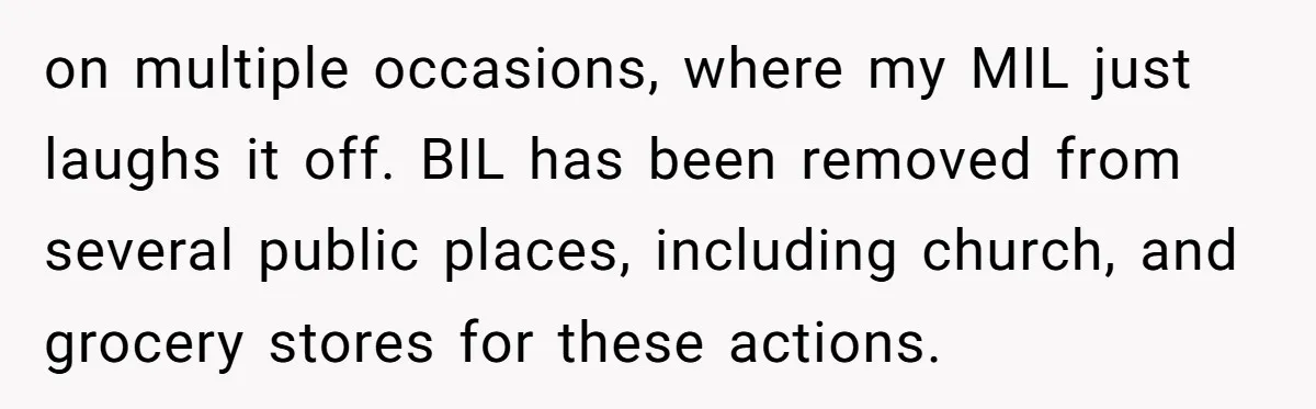 on multiple occasions, where my MIL just laughs it off. BIL has been removed from several public places, including church, and grocery stores for these actions.