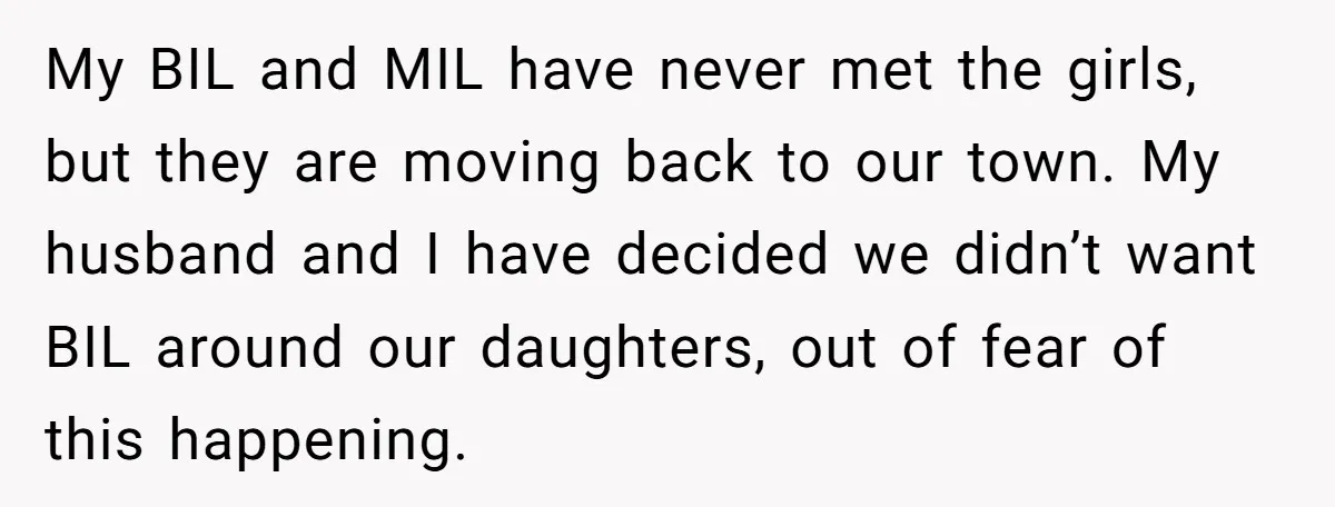 My BIL and MIL have never met the girls, but they are moving back to our town. My husband and I have decided we didn’t want BIL around our daughters,...