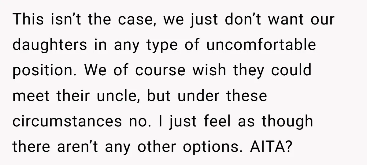 This isn’t the case, we just don’t want our daughters in any type of uncomfortable position. We of course wish they could meet their uncle, but under these circumstances no....