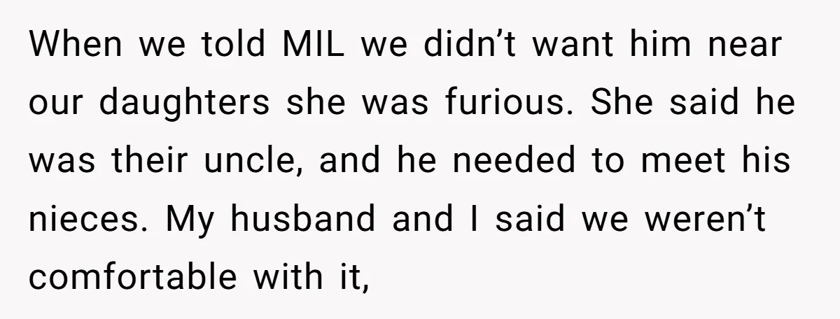 When we told MIL we didn’t want him near our daughters she was furious. She said he was their uncle, and he needed to meet his nieces. My husband and...