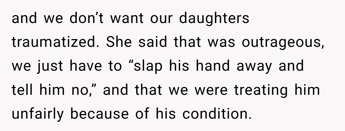and we don’t want our daughters traumatized. She said that was outrageous, we just have to “slap his hand away and tell him no,” and that we were treating him...