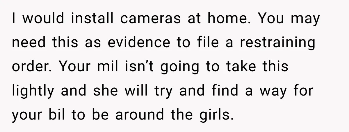 I would install cameras at home. You may need this as evidence to file a restraining order. Your mil isn’t going to take this lightly and she will try and...