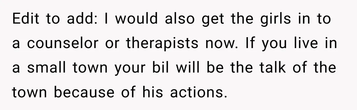 Edit to add: I would also get the girls in to a counselor or therapists now. If you live in a small town your bil will be the talk of...