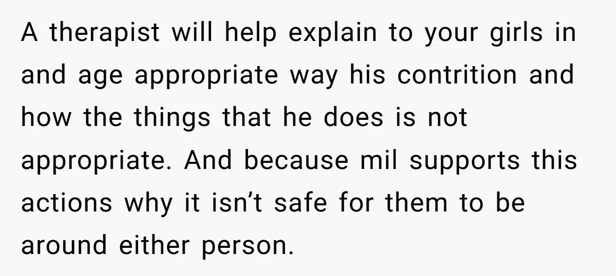 A therapist will help explain to your girls in and age appropriate way his contrition and how the things that he does is not appropriate. And because mil supports this...