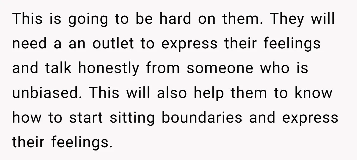 This is going to be hard on them. They will need a an outlet to express their feelings and talk honestly from someone who is unbiased. This will also help...
