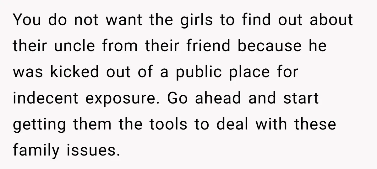 You do not want the girls to find out about their uncle from their friend because he was kicked out of a public place for indecent exposure. Go ahead and...