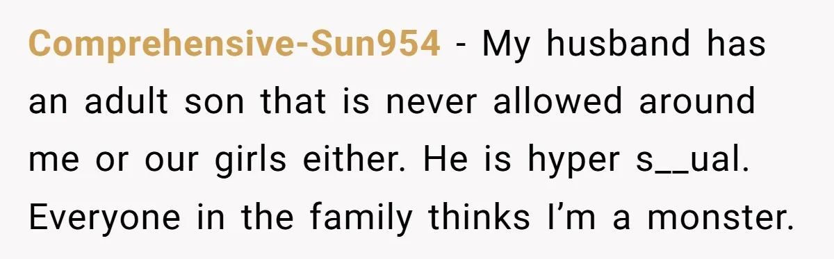 Comprehensive-Sun954 − My husband has an adult son that is never allowed around me or our girls either. He is hyper s__ual. Everyone in the family thinks I’m a monster.