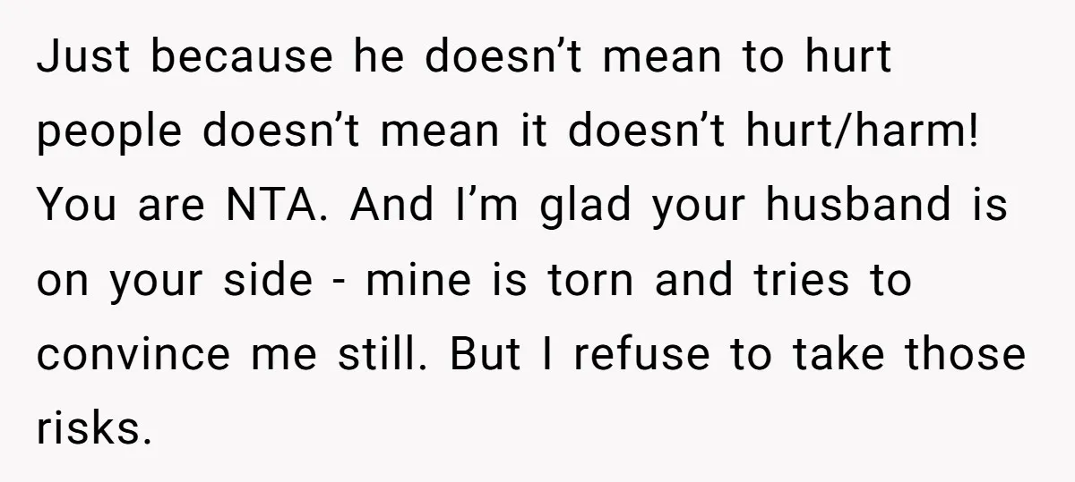 Just because he doesn’t mean to hurt people doesn’t mean it doesn’t hurt/harm! You are NTA. And I’m glad your husband is on your side - mine is torn and...