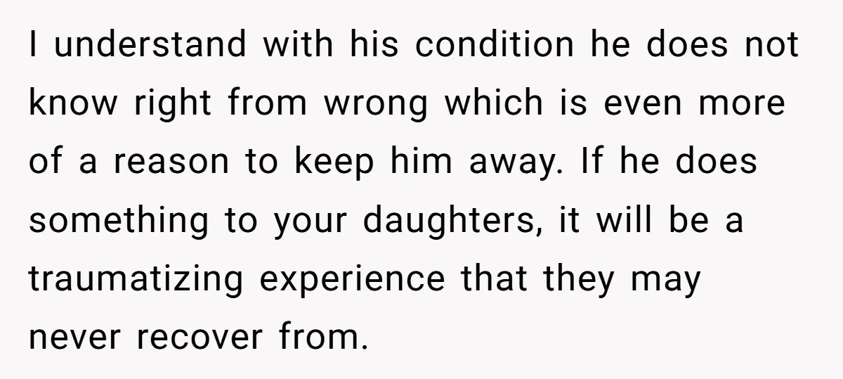 I understand with his condition he does not know right from wrong which is even more of a reason to keep him away. If he does something to your daughters,...
