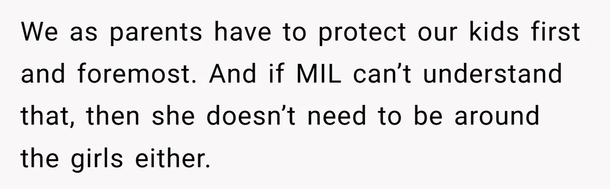 We as parents have to protect our kids first and foremost. And if MIL can’t understand that, then she doesn’t need to be around the girls either.