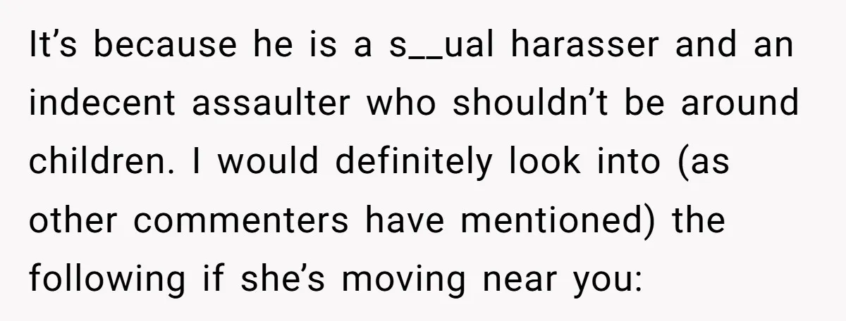 It’s because he is a s__ual harasser and an indecent assaulter who shouldn’t be around children. I would definitely look into (as other commenters have mentioned) the following if she’s...