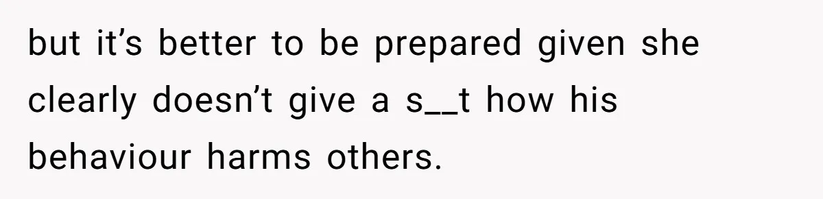but it’s better to be prepared given she clearly doesn’t give a s__t how his behaviour harms others.
