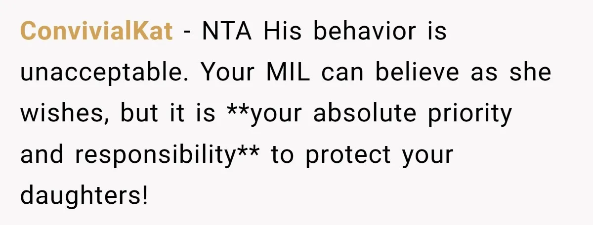 ConvivialKat − NTA His behavior is unacceptable. Your MIL can believe as she wishes, but it is **your absolute priority and responsibility** to protect your daughters!