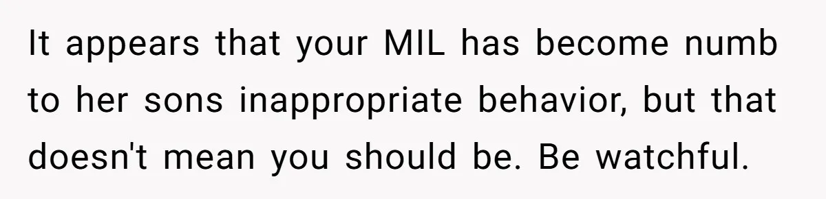It appears that your MIL has become numb to her sons inappropriate behavior, but that doesn't mean you should be. Be watchful.