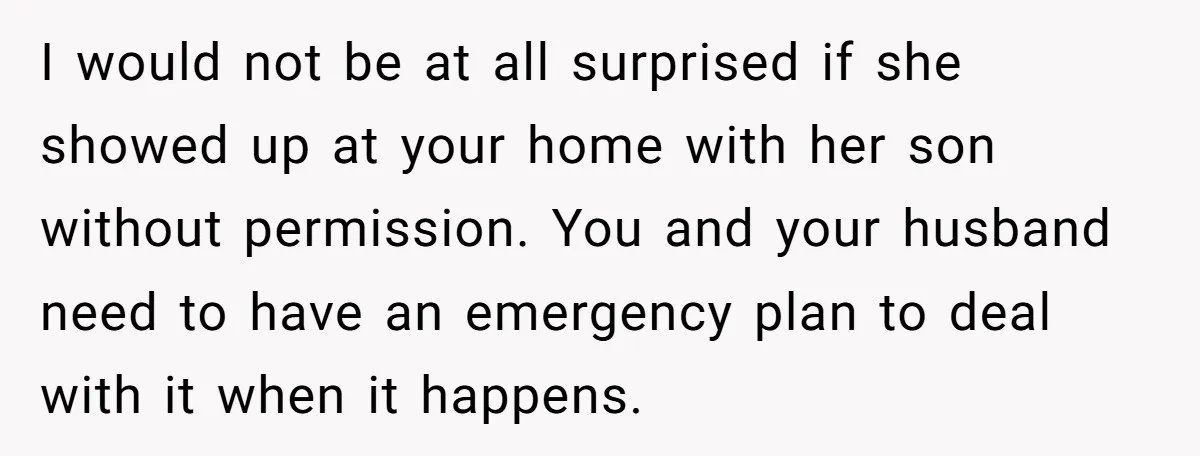 I would not be at all surprised if she showed up at your home with her son without permission. You and your husband need to have an emergency plan to...