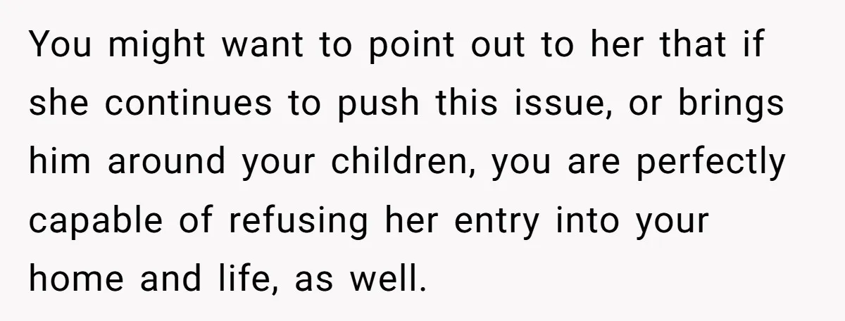 You might want to point out to her that if she continues to push this issue, or brings him around your children, you are perfectly capable of refusing her entry...
