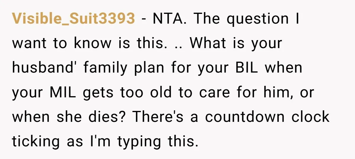 Visible_Suit3393 − NTA. The question I want to know is this. .. What is your husband' family plan for your BIL when your MIL gets too old to care for...