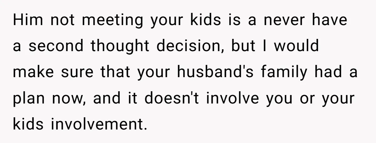 Him not meeting your kids is a never have a second thought decision, but I would make sure that your husband's family had a plan now, and it doesn't involve...