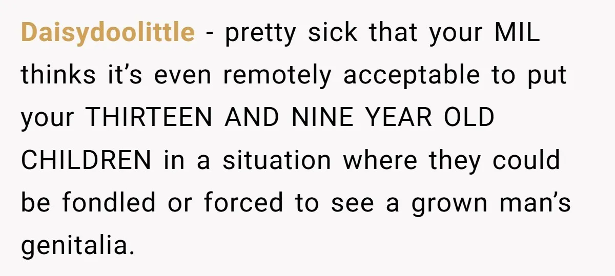 Daisydoolittle − pretty sick that your MIL thinks it’s even remotely acceptable to put your THIRTEEN AND NINE YEAR OLD CHILDREN in a situation where they could be fondled or...