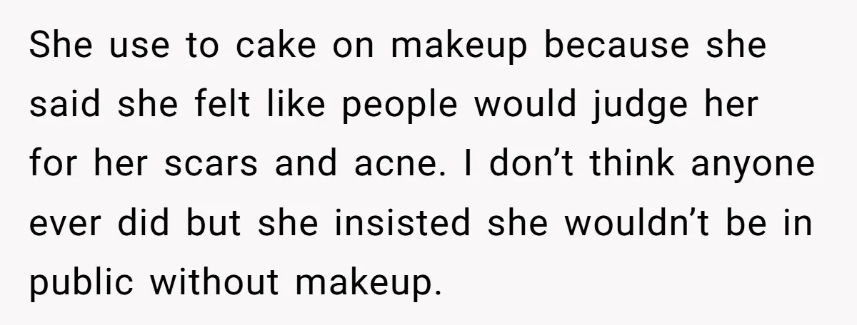 She use to cake on makeup because she said she felt like people would judge her for her scars and acne. I don’t think anyone ever did but she insisted...