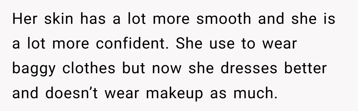 Her skin has a lot more smooth and she is a lot more confident. She use to wear baggy clothes but now she dresses better and doesn’t wear makeup as...