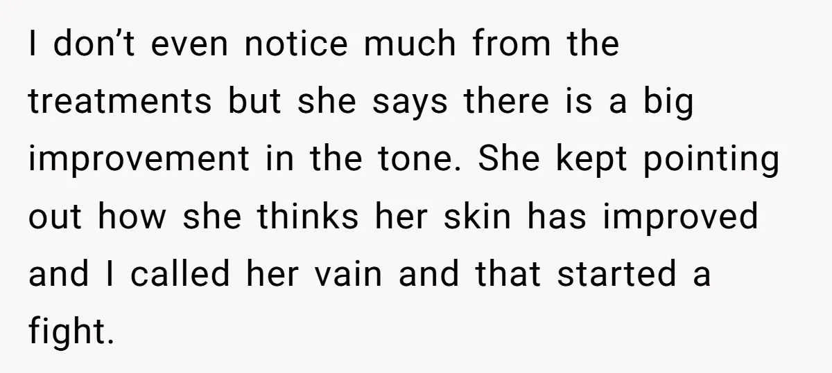 I don’t even notice much from the treatments but she says there is a big improvement in the tone. She kept pointing out how she thinks her skin has improved...