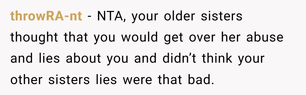 throwRA-nt - NTA, your older sisters thought that you would get over her abuse and lies about you and didn’t think your other sisters lies were that bad.