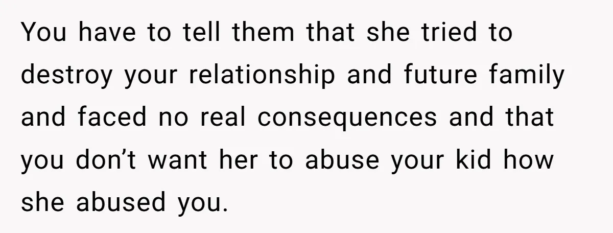 You have to tell them that she tried to destroy your relationship and future family and faced no real consequences and that you don’t want her to abuse your kid...