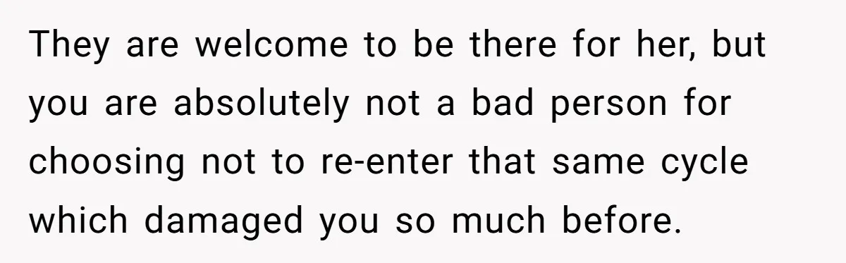 They are welcome to be there for her, but you are absolutely not a bad person for choosing not to re-enter that same cycle which damaged you so much before.