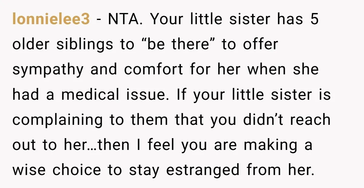 lonnielee3 - NTA. Your little sister has 5 older siblings to “be there” to offer sympathy and comfort for her when she had a medical issue. If your little sister...