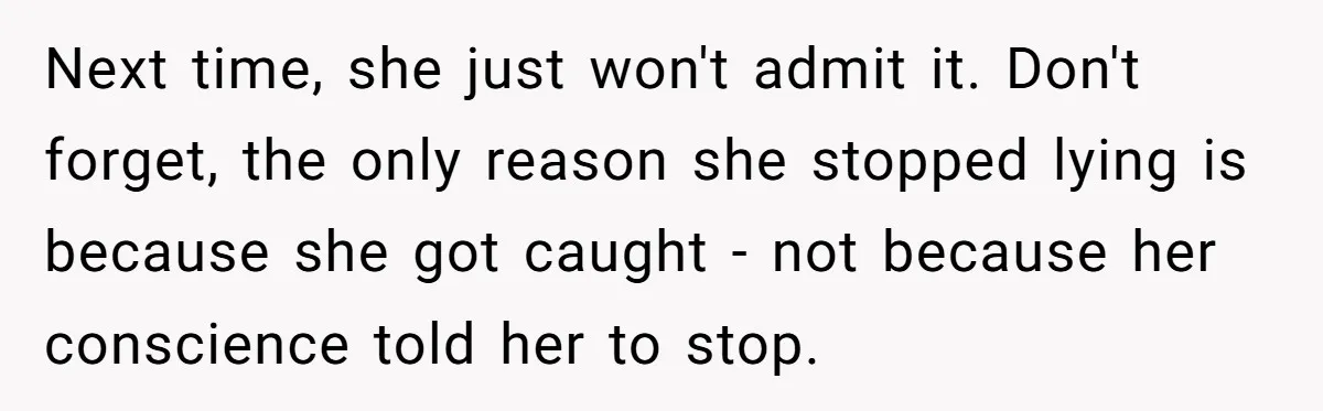 Next time, she just won't admit it. Don't forget, the only reason she stopped lying is because she got caught - not because her conscience told her to stop.
