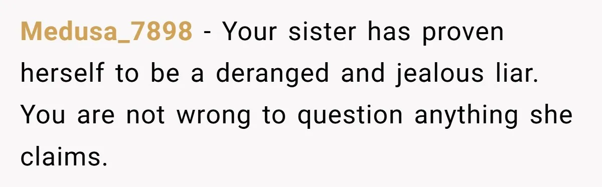 Medusa_7898 - Your sister has proven herself to be a deranged and jealous liar. You are not wrong to question anything she claims.