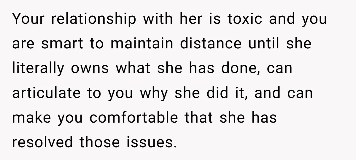 Your relationship with her is toxic and you are smart to maintain distance until she literally owns what she has done, can articulate to you why she did it, and...